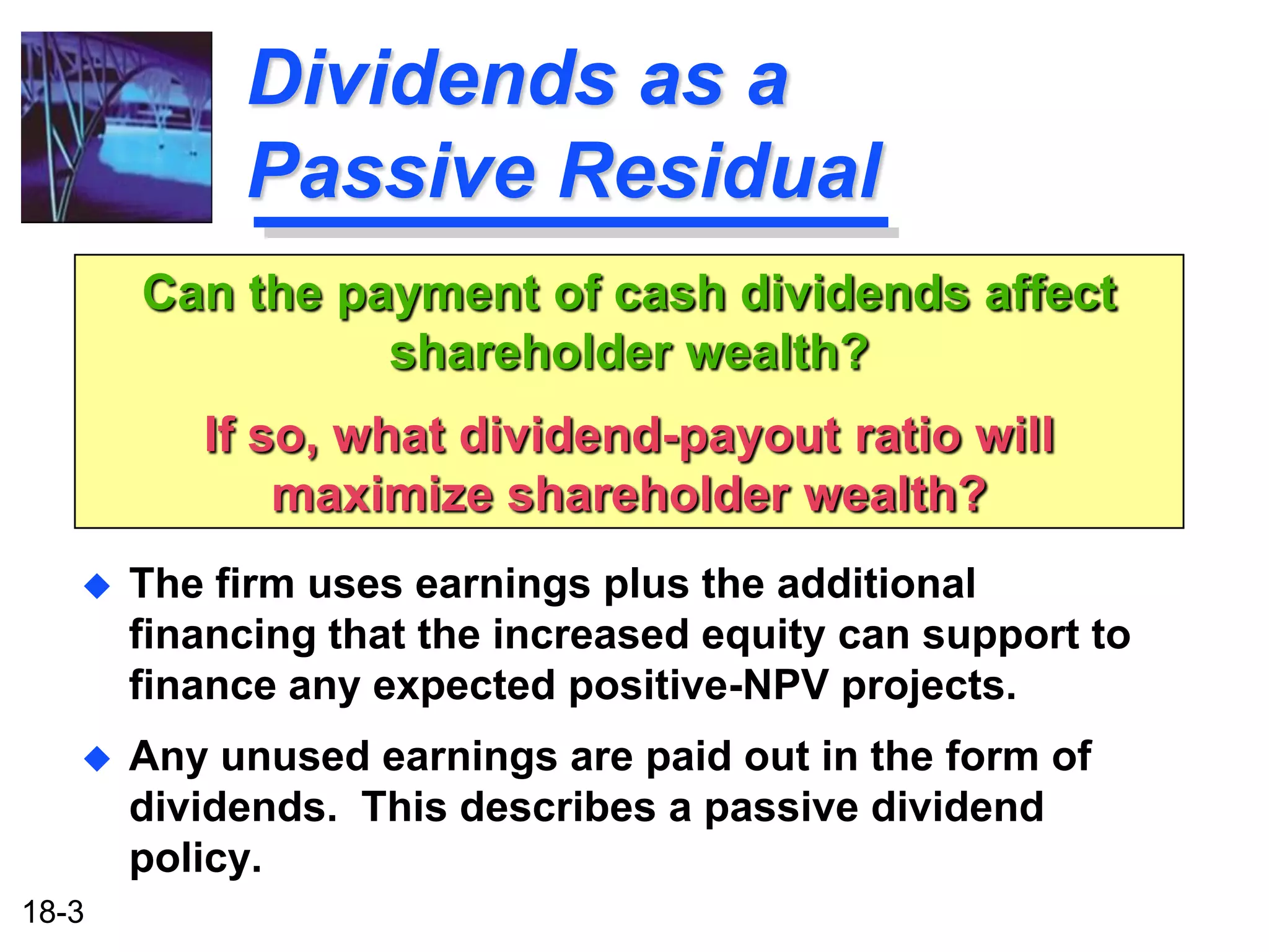 Dividends as a
            Passive Residual
       Can the payment of cash dividends affect
                 shareholder wealth?
          If so, what dividend-payout ratio will
              maximize shareholder wealth?
      The firm uses earnings plus the additional
       financing that the increased equity can support to
       finance any expected positive-NPV projects.
      Any unused earnings are paid out in the form of
       dividends. This describes a passive dividend
       policy.
18-3
 