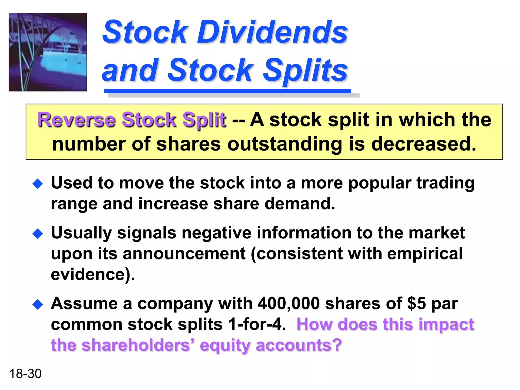 Stock Dividends
              and Stock Splits
    Reverse Stock Split -- A stock split in which the
     number of shares outstanding is decreased.
       Used to move the stock into a more popular trading
        range and increase share demand.
       Usually signals negative information to the market
        upon its announcement (consistent with empirical
        evidence).
       Assume a company with 400,000 shares of $5 par
        common stock splits 1-for-4. How does this impact
        the shareholders’ equity accounts?
18-30
 