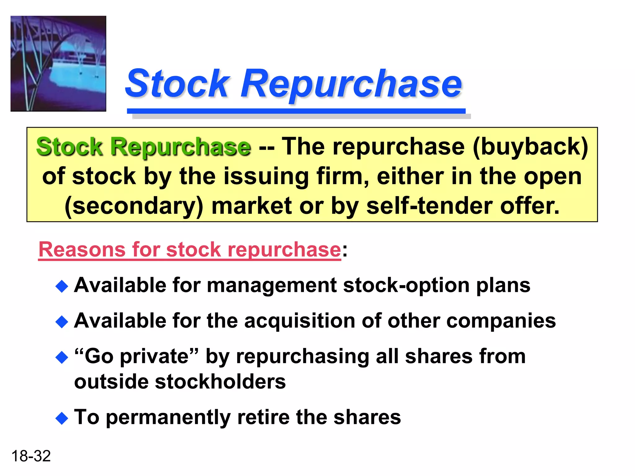 Stock Repurchase
   Stock Repurchase -- The repurchase (buyback)
   of stock by the issuing firm, either in the open
     (secondary) market or by self-tender offer.
   Reasons for stock repurchase:
         Available   for management stock-option plans
         Available   for the acquisition of other companies
         “Goprivate” by repurchasing all shares from
         outside stockholders
         To   permanently retire the shares
18-32
 