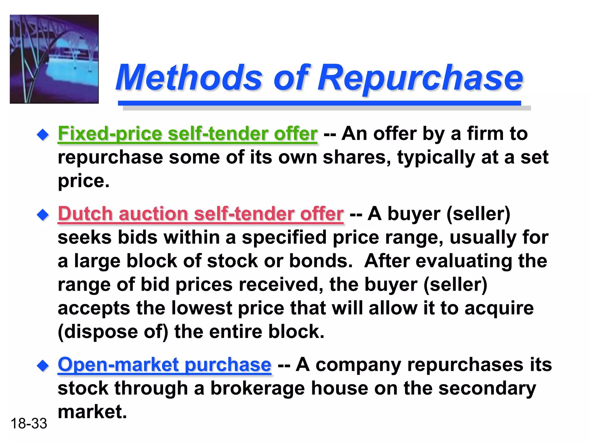 Methods of Repurchase
       Fixed-price self-tender offer -- An offer by a firm to
        repurchase some of its own shares, typically at a set
        price.
       Dutch auction self-tender offer -- A buyer (seller)
        seeks bids within a specified price range, usually for
        a large block of stock or bonds. After evaluating the
        range of bid prices received, the buyer (seller)
        accepts the lowest price that will allow it to acquire
        (dispose of) the entire block.
       Open-market purchase -- A company repurchases its
        stock through a brokerage house on the secondary
        market.
18-33
 