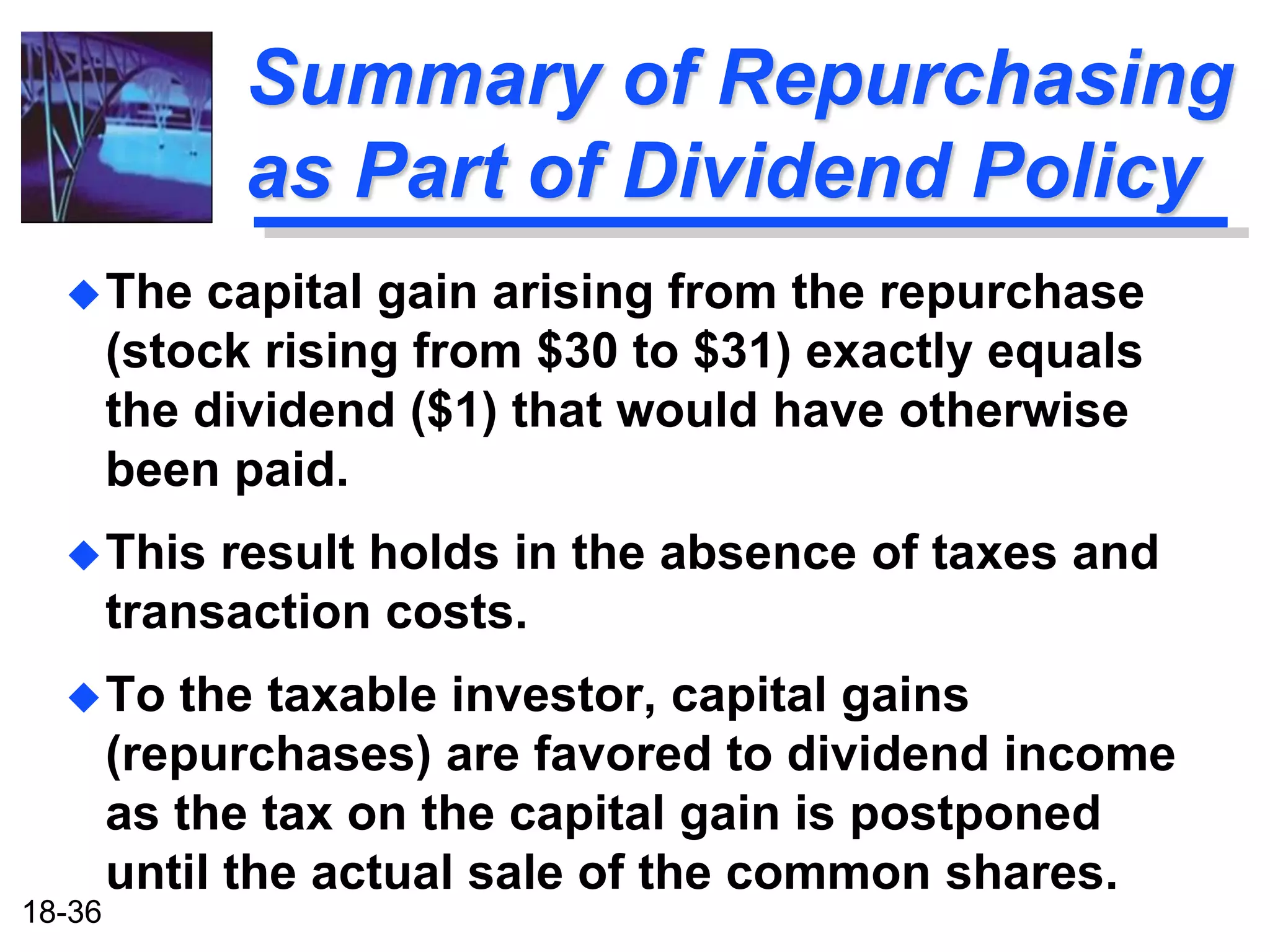 Summary of Repurchasing
              as Part of Dividend Policy
   The     capital gain arising from the repurchase
        (stock rising from $30 to $31) exactly equals
        the dividend ($1) that would have otherwise
        been paid.
   This     result holds in the absence of taxes and
        transaction costs.
   To     the taxable investor, capital gains
        (repurchases) are favored to dividend income
        as the tax on the capital gain is postponed
        until the actual sale of the common shares.
18-36
 