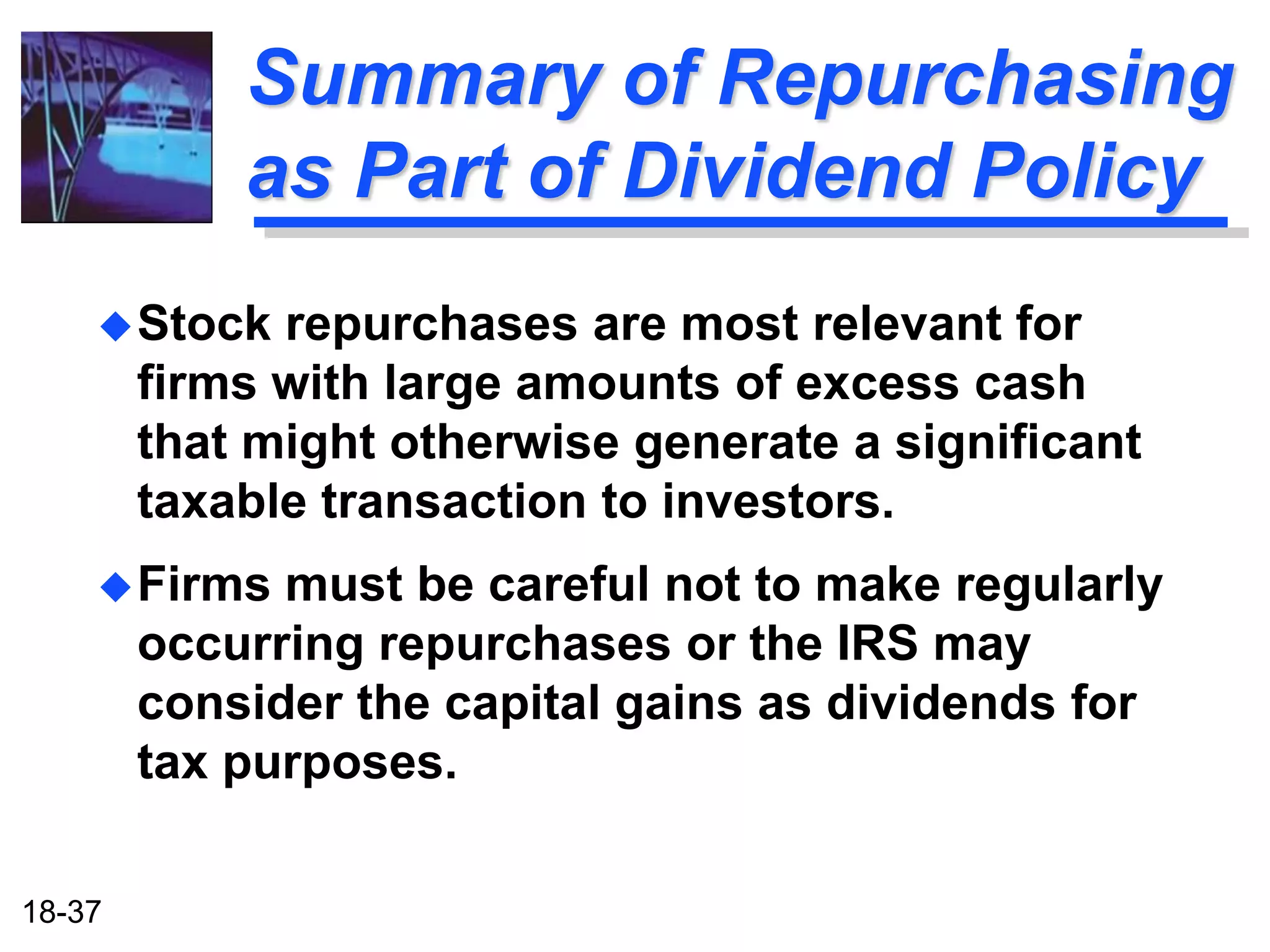 Summary of Repurchasing
            as Part of Dividend Policy
     Stock   repurchases are most relevant for
        firms with large amounts of excess cash
        that might otherwise generate a significant
        taxable transaction to investors.
     Firms   must be careful not to make regularly
        occurring repurchases or the IRS may
        consider the capital gains as dividends for
        tax purposes.

18-37
 