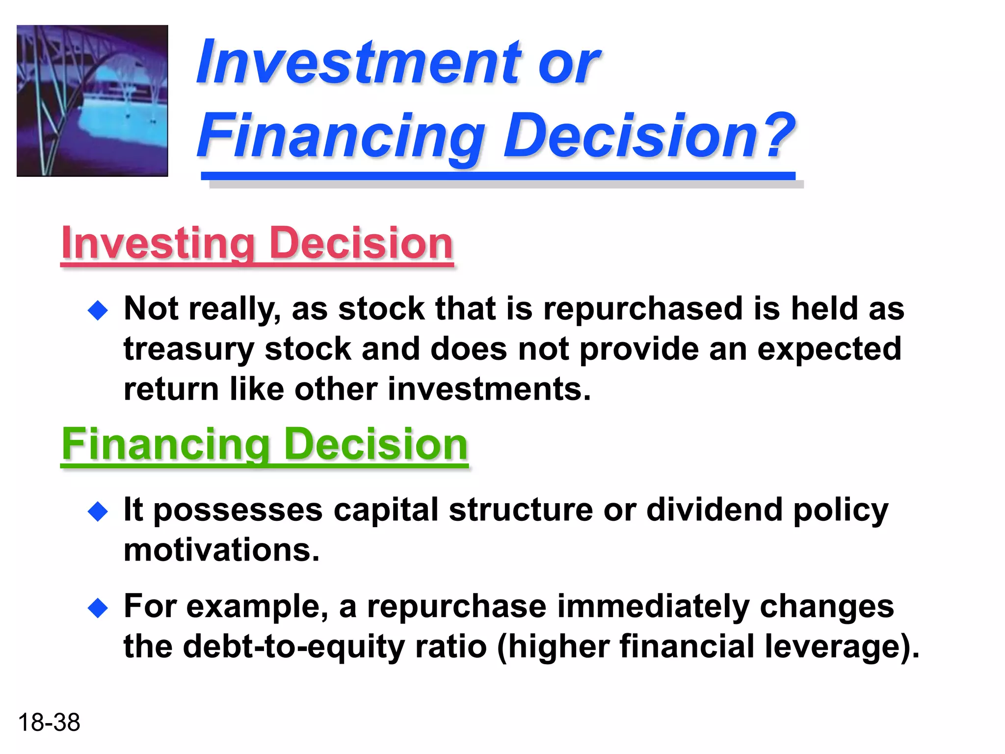 Investment or
                Financing Decision?
   Investing Decision
           Not really, as stock that is repurchased is held as
            treasury stock and does not provide an expected
            return like other investments.
   Financing Decision
           It possesses capital structure or dividend policy
            motivations.
           For example, a repurchase immediately changes
            the debt-to-equity ratio (higher financial leverage).

18-38
 