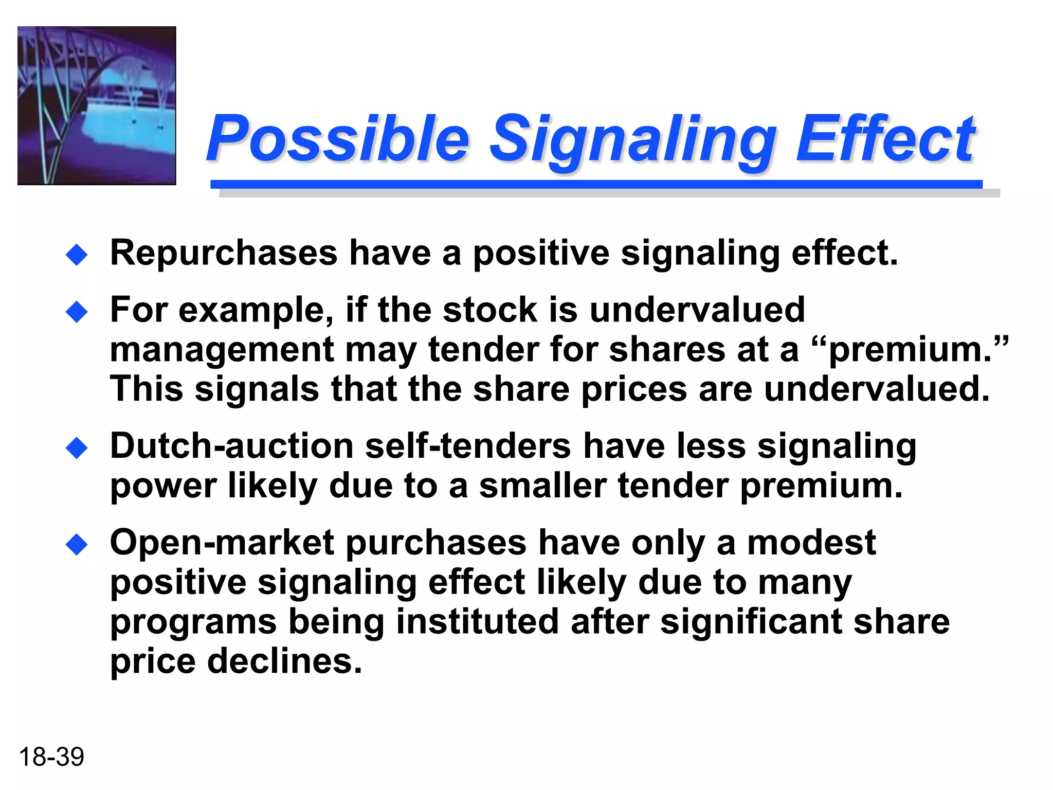 Possible Signaling Effect
       Repurchases have a positive signaling effect.
       For example, if the stock is undervalued
        management may tender for shares at a “premium.”
        This signals that the share prices are undervalued.
       Dutch-auction self-tenders have less signaling
        power likely due to a smaller tender premium.
       Open-market purchases have only a modest
        positive signaling effect likely due to many
        programs being instituted after significant share
        price declines.

18-39
 