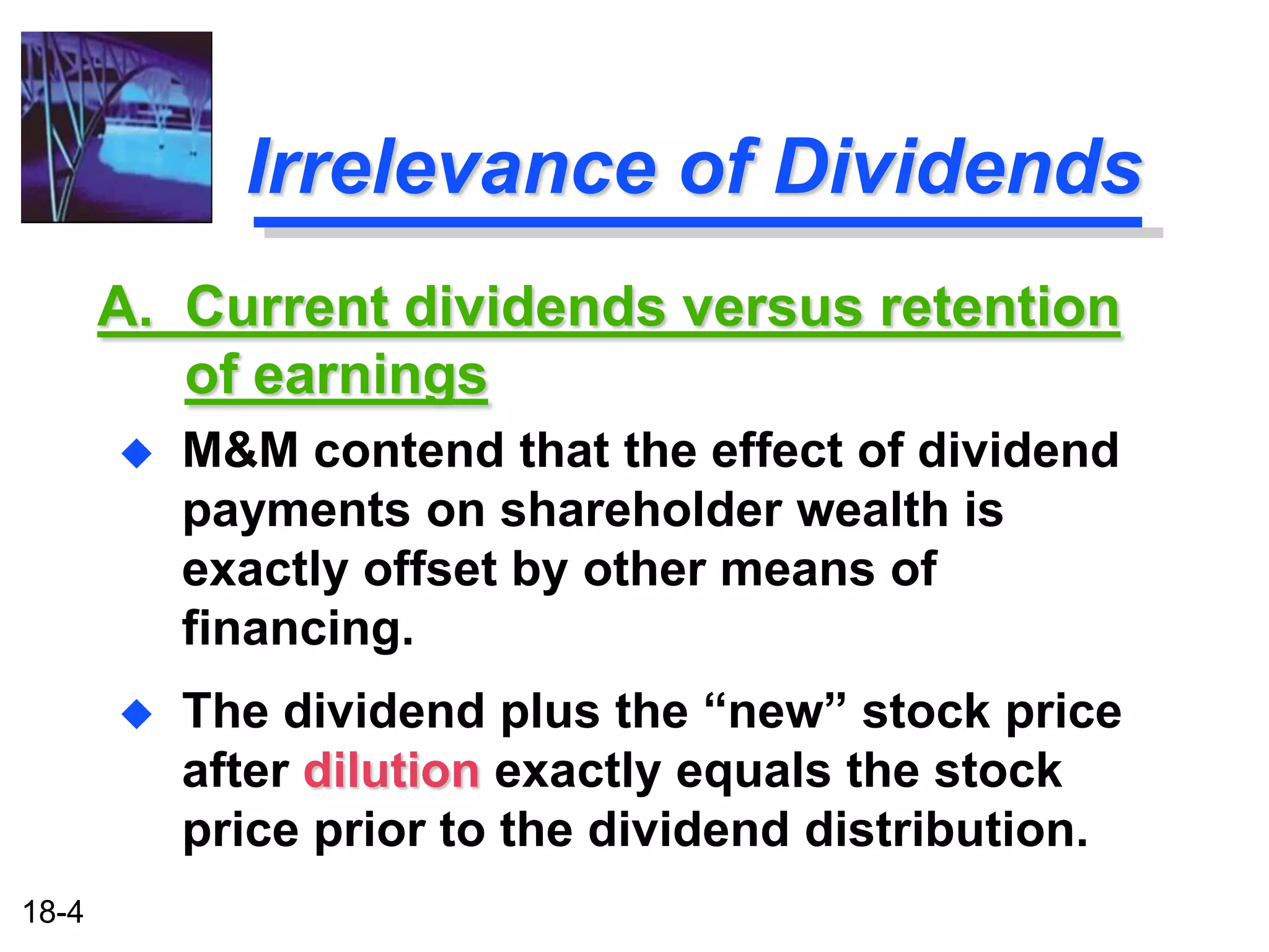 Irrelevance of Dividends
       A. Current dividends versus retention
          of earnings
          M&M contend that the effect of dividend
           payments on shareholder wealth is
           exactly offset by other means of
           financing.
          The dividend plus the “new” stock price
           after dilution exactly equals the stock
           price prior to the dividend distribution.
18-4
 