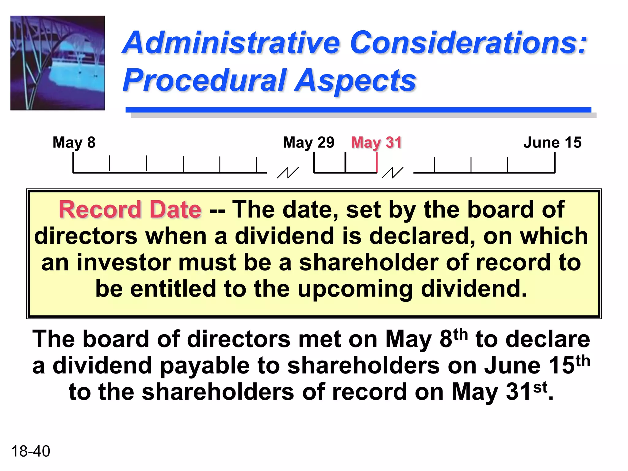 Administrative Considerations:
                Procedural Aspects
        May 8             May 29   May 31   June 15



    Record Date -- The date, set by the board of
  directors when a dividend is declared, on which
  an investor must be a shareholder of record to
       be entitled to the upcoming dividend.

  The board of directors met on May 8th to declare
  a dividend payable to shareholders on June 15th
     to the shareholders of record on May 31st.

18-40
 