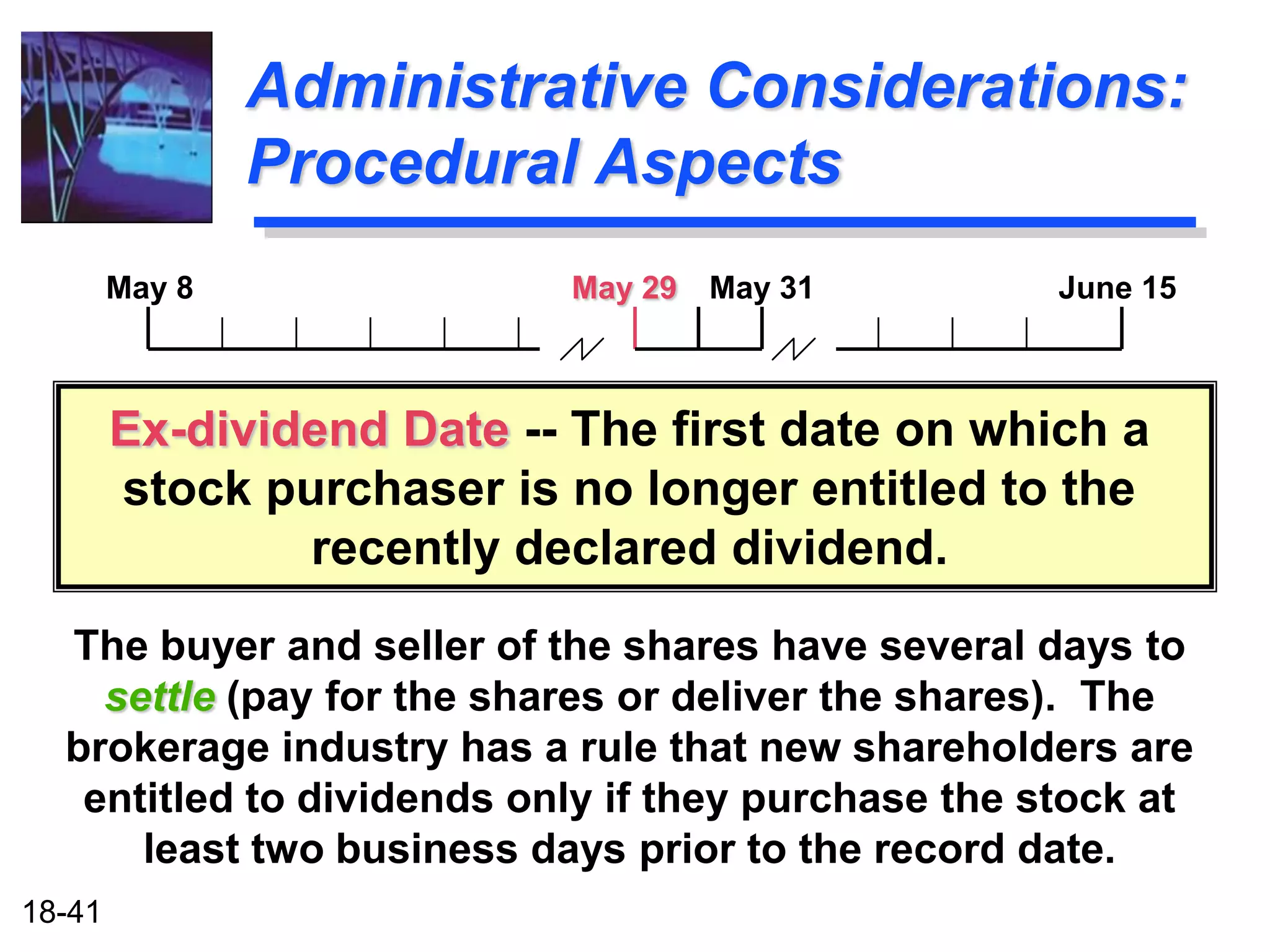 Administrative Considerations:
                Procedural Aspects
        May 8               May 29   May 31         June 15



        Ex-dividend Date -- The first date on which a
        stock purchaser is no longer entitled to the
                recently declared dividend.
  The buyer and seller of the shares have several days to
    settle (pay for the shares or deliver the shares). The
  brokerage industry has a rule that new shareholders are
   entitled to dividends only if they purchase the stock at
      least two business days prior to the record date.
18-41
 