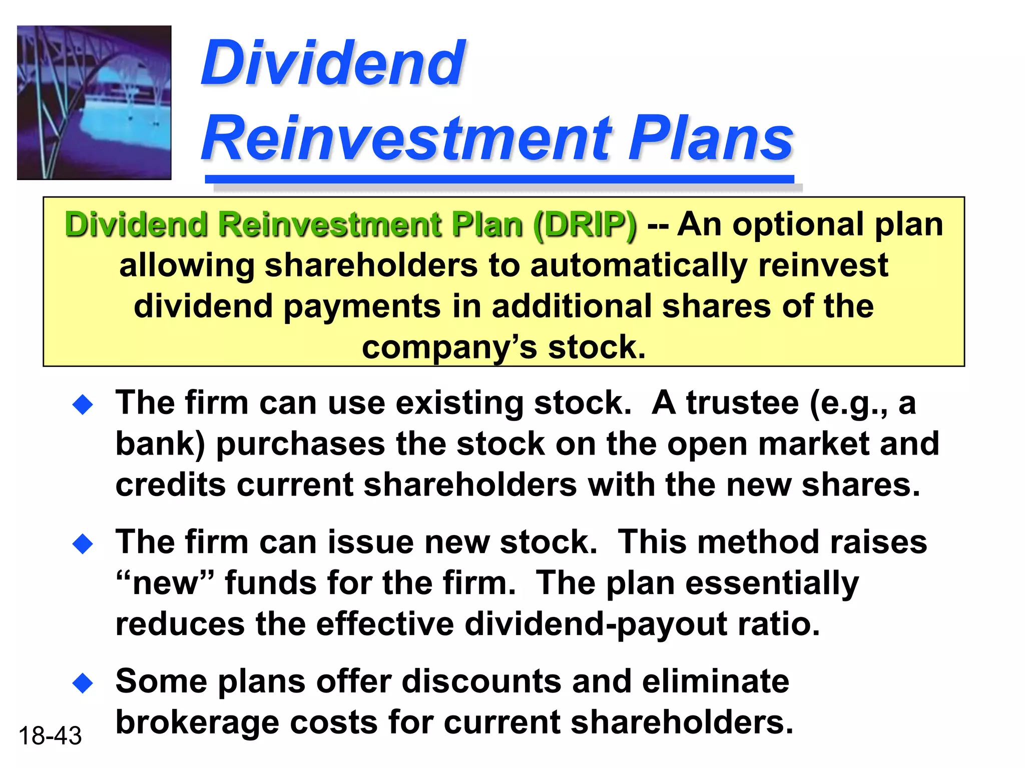 Dividend
             Reinvestment Plans
   Dividend Reinvestment Plan (DRIP) -- An optional plan
      allowing shareholders to automatically reinvest
       dividend payments in additional shares of the
                    company’s stock.
       The firm can use existing stock. A trustee (e.g., a
        bank) purchases the stock on the open market and
        credits current shareholders with the new shares.
       The firm can issue new stock. This method raises
        “new” funds for the firm. The plan essentially
        reduces the effective dividend-payout ratio.
       Some plans offer discounts and eliminate
18-43   brokerage costs for current shareholders.
 