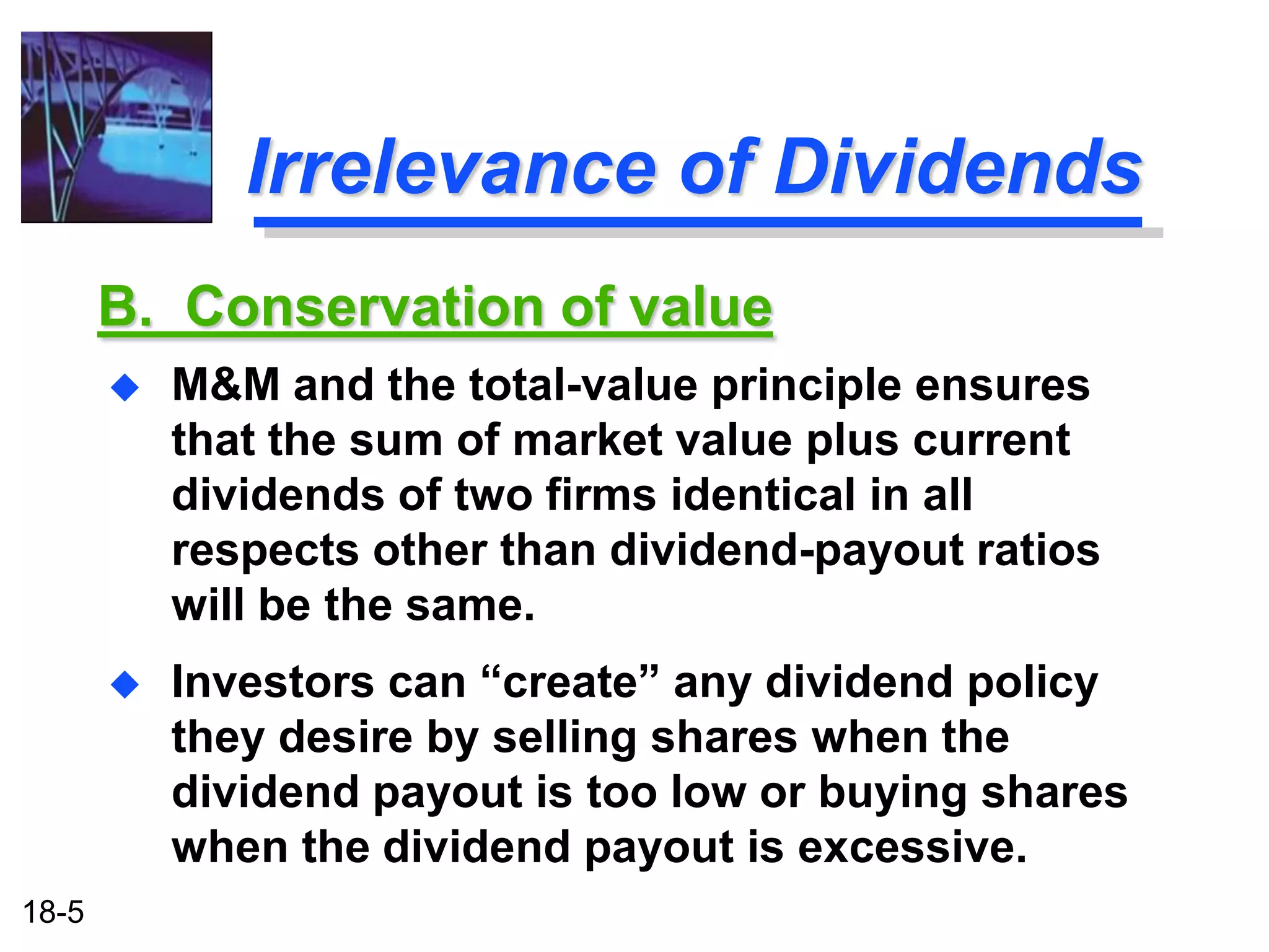 Irrelevance of Dividends
       B. Conservation of value
          M&M and the total-value principle ensures
           that the sum of market value plus current
           dividends of two firms identical in all
           respects other than dividend-payout ratios
           will be the same.
          Investors can “create” any dividend policy
           they desire by selling shares when the
           dividend payout is too low or buying shares
           when the dividend payout is excessive.
18-5
 