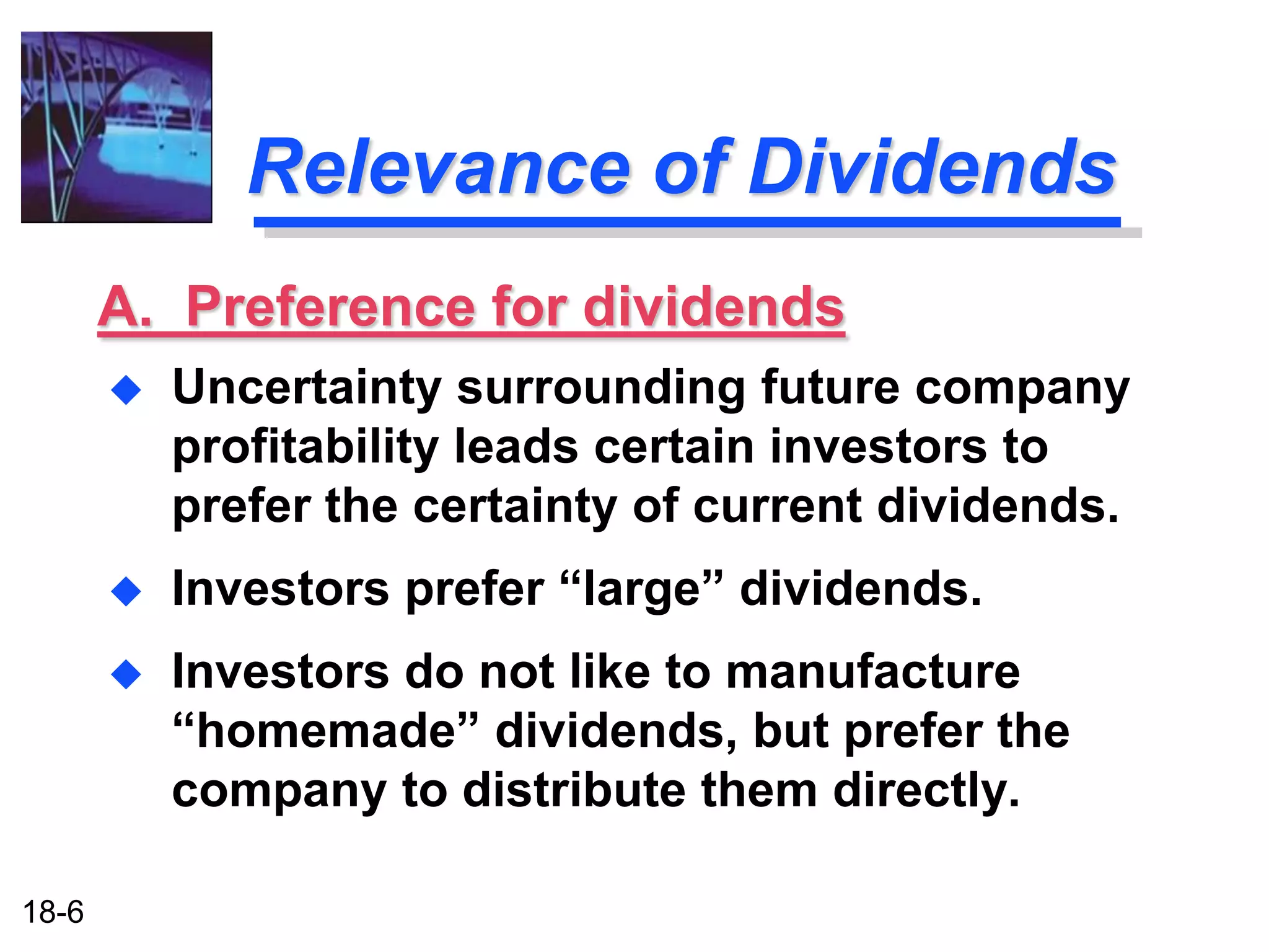 Relevance of Dividends
       A. Preference for dividends
          Uncertainty surrounding future company
           profitability leads certain investors to
           prefer the certainty of current dividends.
          Investors prefer “large” dividends.
          Investors do not like to manufacture
           “homemade” dividends, but prefer the
           company to distribute them directly.

18-6
 