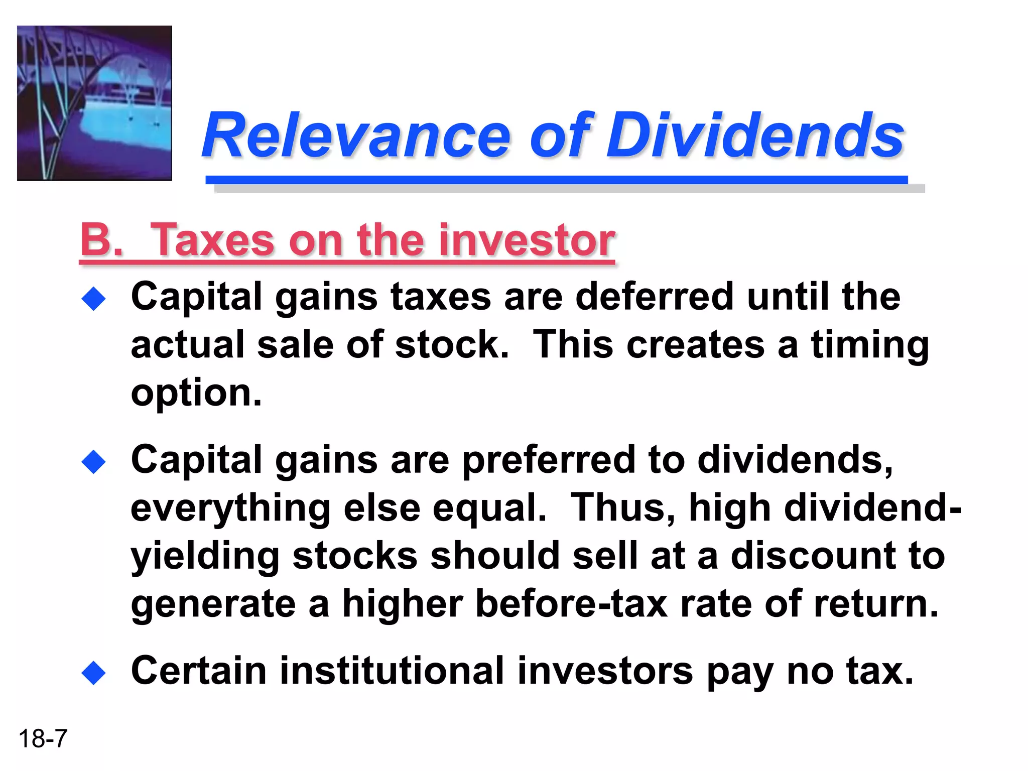 Relevance of Dividends
       B. Taxes on the investor
          Capital gains taxes are deferred until the
           actual sale of stock. This creates a timing
           option.
          Capital gains are preferred to dividends,
           everything else equal. Thus, high dividend-
           yielding stocks should sell at a discount to
           generate a higher before-tax rate of return.
          Certain institutional investors pay no tax.
18-7
 