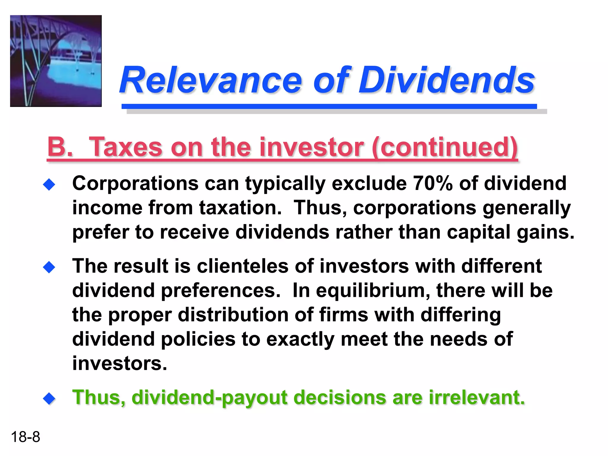 Relevance of Dividends
       B. Taxes on the investor (continued)
          Corporations can typically exclude 70% of dividend
           income from taxation. Thus, corporations generally
           prefer to receive dividends rather than capital gains.
          The result is clienteles of investors with different
           dividend preferences. In equilibrium, there will be
           the proper distribution of firms with differing
           dividend policies to exactly meet the needs of
           investors.
          Thus, dividend-payout decisions are irrelevant.
18-8
 
