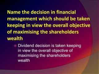 Name the decision in financial
management which should be taken
keeping in view the overall objective
of maximising the shareholders
wealth
 Dividend decision is taken keeping
in view the overall objective of
maximising the shareholders
wealth
 