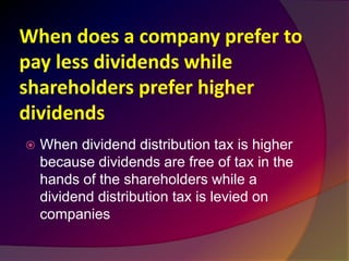 When does a company prefer to
pay less dividends while
shareholders prefer higher
dividends
 When dividend distribution tax is higher
because dividends are free of tax in the
hands of the shareholders while a
dividend distribution tax is levied on
companies
 