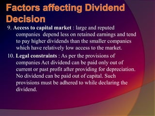 9. Access to capital market : large and reputed
companies depend less on retained earnings and tend
to pay higher dividends than the smaller companies
which have relatively low access to the market.
10. Legal constraints : As per the provisions of
companies Act dividend can be paid only out of
current or past profit after providing for depreciation.
No dividend can be paid out of capital. Such
provisions must be adhered to while declaring the
dividend.
 