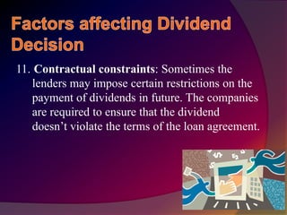 11. Contractual constraints: Sometimes the
lenders may impose certain restrictions on the
payment of dividends in future. The companies
are required to ensure that the dividend
doesn’t violate the terms of the loan agreement.
 