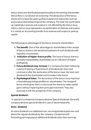 bonus shares are distributed proportionatelyto the existing shareholder.
Hence there is no dilution of ownership. The declaration of the bonus
shares will increase the paid-upShare Capital and reduce the reserves
and surplus retainedearnings) of the company. The total net-worth (paid
up capital plus reserves and surplus) is not affectedby the bonus issue.
Infact, a bonus issue represents a recapitalization of reserves and surplus.
It is merely an accountingtransfer from reserves and surplus to paid up
capital.
The followingare advantages of the bonus shares to shareholders:
1) Tax benefit: One of the advantages to shareholders in the receipt
of bonus shares is the beneficialtreatment of such dividends with
regardto income taxes.
2) Indication of higher future profits: The issue of bonus shares is
normallyinterpretedby shareholders as an indication of higher
profitability.
3) Futuredividends may increase: if a Companyhas been following
a policyof paying a fixedamount of dividend per share and
continues it after the declaration of the bonus issue, the total cash
dividendof the shareholders will increase in the future.
4) Psychological Value: The declaration of the bonus issue may have
a favorable psychological effecton shareholders. The receiptof
bonus shares gives them a chance sell the shares to make capital
gains without impairingtheir principalinvestment. They also
associate it with the prosperity of the company.
Special dividend :
In special circumstances Companydeclares Special dividends.Generally
company declares special dividendin case of abnormal profits.
Extra- dividend:
An extra dividendis an additional non-recurringdividendpaid over and
above the regular dividends by the company. Companies with
fluctuatingearnings payoutadditional dividends when their earnings
 