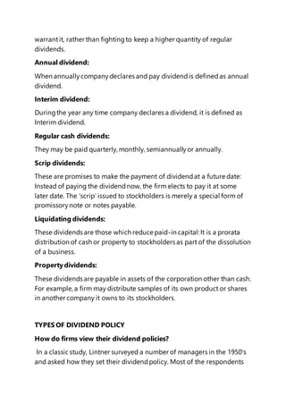 warrantit, rather than fightingto keep a higher quantity of regular
dividends.
Annual dividend:
When annuallycompanydeclares and pay dividendis definedas annual
dividend.
Interim dividend:
Duringthe year any time company declares a dividend, it is defined as
Interim dividend.
Regular cash dividends:
They may be paid quarterly, monthly, semiannuallyor annually.
Scrip dividends:
These are promises to make the payment of dividendat a future date:
Instead of paying the dividendnow, the firm elects to pay it at some
later date. The ‘scrip’ issued to stockholders is merely a special form of
promissorynote or notes payable.
Liquidating dividends:
These dividends are those which reduce paid-in capital: It is a prorata
distribution of cash or property to stockholders as part of the dissolution
of a business.
Propertydividends:
These dividends are payable in assets of the corporation other than cash.
For example, a firm may distribute samples of its own product or shares
in another company it owns to its stockholders.
TYPES OF DIVIDEND POLICY
How do firms view their dividend policies?
In a classic study, Lintner surveyed a number of managers in the 1950's
and asked how they set their dividendpolicy. Most of the respondents
 