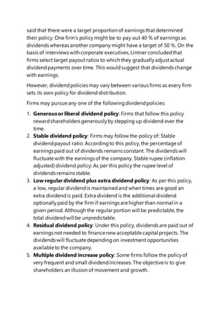said that there were a target proportion of earnings that determined
their policy. One firm's policy might be to pay out 40 % of earnings as
dividends whereas another company might have a target of 50 %. On the
basis of interviews with corporate executives,Lintner concludedthat
firms select target payout ratios to which they graduallyadjustactual
dividendpayments over time. This wouldsuggest that dividends change
with earnings.
However, dividendpolicies may vary between various firms as every firm
sets its own policy for dividend distribution.
Firms may pursue any one of the followingdividendpolicies:
1. Generousor liberal dividend policy: Firms that follow this policy
rewardshareholders generouslyby stepping up dividend over the
time.
2. Stable dividend policy: Firms may follow the policy of: Stable
dividendpayout ratio: Accordingto this policy, the percentage of
earnings paid out of dividends remains constant. The dividends will
fluctuate with the earnings of the company. Stable rupee (inflation
adjusted) dividend policy: As per this policy the rupee level of
dividends remains stable.
3. Low regular dividend plus extra dividend policy: As per this policy,
a low, regular dividendis maintainedand when times are good an
extra dividendis paid. Extra dividend is the additional dividend
optionallypaid by the firm if earnings are higher than normal in a
given period. Although the regular portion will be predictable, the
total dividendwill be unpredictable.
4. Residual dividend policy: Under this policy, dividends are paid out of
earnings not needed to finance new acceptable capital projects. The
dividends will fluctuate dependingon investment opportunities
available to the company.
5. Multiple dividend increase policy: Some firms follow the policyof
very frequent and small dividendincreases.The objective is to give
shareholders an illusion of movement and growth.
 