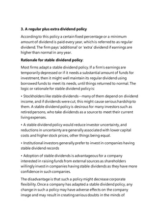 3. A regular plus extra dividend policy
Accordingto this policy a certain fixed percentage or a minimum
amount of dividendis paid every year, which is referredto as regular
dividend. The firm pays ‘additional’or ‘extra’ dividend if earnings are
higher than normal in any year.
Rationale for stable dividend policy:
Most firms adapt a stable dividend policy. If a firm’s earnings are
temporarilydepressed or if it needs a substantial amount of funds for
investment, then it might well maintain its regular dividendusing
borrowedfunds to meet its needs, until things returned to normal. The
logic or rationale for stable dividend policyis:
• Stockholders like stable dividends--manyof them depend on dividend
income, and if dividends were cut, this might cause serious hardshipto
them. A stable dividend policyis desirous for many investors such as
retiredpersons, who take dividends as a source to meet their current
livingexpenses.
• A stable dividendpolicy would reduce investor uncertainty, and
reductions in uncertaintyare generallyassociatedwith lower capital
costs and higher stock prices, other things being equal.
• Institutional investors generallyprefer to invest in companies having
stable dividend records
• Adoption of stable dividends is advantageous for a company
interested in raisingfunds from external sources as shareholders
willinglyinvestin companies havingstable dividends as they have more
confidence in such companies.
The disadvantage is that such a policymight decrease corporate
flexibility. Once a company has adapted a stable dividendpolicy, any
change in such a policy may have adverse effects on the company
image and may result in creatingserious doubts in the minds of
 