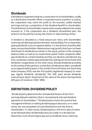 Dividends
A dividendis a paymentmade by a corporation to its shareholders,usually
as a distribution of profits. When a corporation earns a profit or a surplus,
the corporation may revert the profit to the business (called retained
earnings) and pay a proportion of the dividend benefit to shareholders.
The distribution to shareholders maybe cash (usuallya depositinto a bank
account) or, if the corporation has a dividend reinvestment plan, the
amount can be paid by issuing new shares or repurchasing shares.
A dividend is allocated as a fixed amount per share, with shareholders
receivinga dividendproportional to their shareholding. For a corporation,
payingdividends is not an expense; Rather, it is the division of profits after
taxes among shareholders.Retained earnings (profits that have not been
distributed as dividends) are shown in the equity section of the company
balance sheet, as well as its issued share capital. Public companies often
pay dividends on a fixed schedule, but they can declare a dividend at any
time, sometimes calleda special dividendto distinguish itfrom fixed-time
dividends. Cooperatives,on the other hand, allocate dividends according
to the activity of the partners,so that their dividends are often considered
as an expense before taxes. In the world's financialhistory, the Dutch East
India Company (VOC) was the first (public) registered company to never
pay regular dividends (dividends). The VOC paid annual dividends
amounting to about 18 percent of the value of the shares during almost
200 years of existence (1602-1800).
DEFINITION: DIVIDEND POLICY
"Dividend policy determines the ultimate distribution of the firm's
earnings between retention (that is reinvestment) and cash dividend
payments of shareholders.""Dividendpolicy means the practice that
managementfollows in making dividendpayout decisions,or in other
words, the size and pattern of cash distributions over the time to
shareholders."In other words, dividendpolicy is the firm's plan of action
to be followed when dividenddecisions are made. It is the decision
about how much of earnings to pay out as dividends versus retaining
 