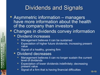18-10
Dividends and SignalsDividends and Signals
 Asymmetric information – managers
have more information about the health
of the company than investors
 Changes in dividends convey information
 Dividend increases
 Management believes it can be sustained
 Expectation of higher future dividends, increasing present
value
 Signal of a healthy, growing firm
 Dividend decreases
 Management believes it can no longer sustain the current
level of dividends
 Expectation of lower dividends indefinitely; decreasing
present value
 Signal of a firm that is having financial difficulties
 