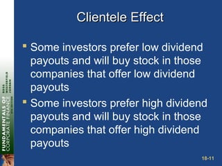 18-11
Clientele EffectClientele Effect
 Some investors prefer low dividend
payouts and will buy stock in those
companies that offer low dividend
payouts
 Some investors prefer high dividend
payouts and will buy stock in those
companies that offer high dividend
payouts
 