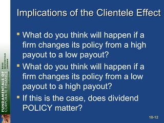18-12
Implications of the Clientele EffectImplications of the Clientele Effect
 What do you think will happen if a
firm changes its policy from a high
payout to a low payout?
 What do you think will happen if a
firm changes its policy from a low
payout to a high payout?
 If this is the case, does dividend
POLICY matter?
 