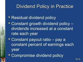 18-13
Dividend Policy in PracticeDividend Policy in Practice
 Residual dividend policy
 Constant growth dividend policy –
dividends increased at a constant
rate each year
 Constant payout ratio – pay a
constant percent of earnings each
year
 Compromise dividend policy
 