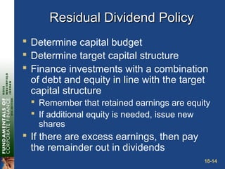18-14
Residual Dividend PolicyResidual Dividend Policy
 Determine capital budget
 Determine target capital structure
 Finance investments with a combination
of debt and equity in line with the target
capital structure
 Remember that retained earnings are equity
 If additional equity is needed, issue new
shares
 If there are excess earnings, then pay
the remainder out in dividends
 