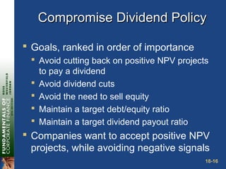 18-16
Compromise Dividend PolicyCompromise Dividend Policy
 Goals, ranked in order of importance
 Avoid cutting back on positive NPV projects
to pay a dividend
 Avoid dividend cuts
 Avoid the need to sell equity
 Maintain a target debt/equity ratio
 Maintain a target dividend payout ratio
 Companies want to accept positive NPV
projects, while avoiding negative signals
 
