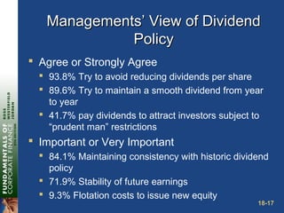 18-17
Managements’ View of DividendManagements’ View of Dividend
PolicyPolicy
 Agree or Strongly Agree
 93.8% Try to avoid reducing dividends per share
 89.6% Try to maintain a smooth dividend from year
to year
 41.7% pay dividends to attract investors subject to
“prudent man” restrictions
 Important or Very Important
 84.1% Maintaining consistency with historic dividend
policy
 71.9% Stability of future earnings
 9.3% Flotation costs to issue new equity
 