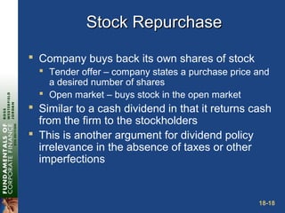18-18
Stock RepurchaseStock Repurchase
 Company buys back its own shares of stock
 Tender offer – company states a purchase price and
a desired number of shares
 Open market – buys stock in the open market
 Similar to a cash dividend in that it returns cash
from the firm to the stockholders
 This is another argument for dividend policy
irrelevance in the absence of taxes or other
imperfections
 