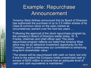 18-21
Example: RepurchaseExample: Repurchase
AnnouncementAnnouncement
“America West Airlines announced that its Board of Directors
has authorized the purchase of up to 2.5 million shares of its
Class B common stock on the open market as
circumstances warrant over the next two years …
“Following the approval of the stock repurchase program by
the company’s Board of Directors earlier today. W. A.
Franke, chairman and chief officer said ‘The stock
repurchase program reflects our belief that America West
stock may be an attractive investment opportunity for the
Company, and it underscores our commitment to enhancing
long-term shareholder value.’
“The shares will be repurchased with cash on hand, but only
if and to the extent the Company holds unrestricted cash in
excess of $200 million to ensure that an adequate level of
cash and cash equivalents is maintained.”
 