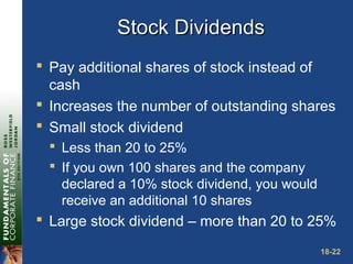 18-22
Stock DividendsStock Dividends
 Pay additional shares of stock instead of
cash
 Increases the number of outstanding shares
 Small stock dividend
 Less than 20 to 25%
 If you own 100 shares and the company
declared a 10% stock dividend, you would
receive an additional 10 shares
 Large stock dividend – more than 20 to 25%
 