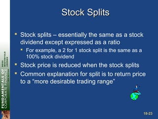 18-23
Stock SplitsStock Splits
 Stock splits – essentially the same as a stock
dividend except expressed as a ratio
 For example, a 2 for 1 stock split is the same as a
100% stock dividend
 Stock price is reduced when the stock splits
 Common explanation for split is to return price
to a “more desirable trading range”
 