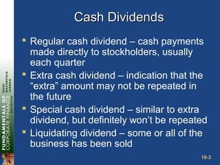 18-3
Cash DividendsCash Dividends
 Regular cash dividend – cash payments
made directly to stockholders, usually
each quarter
 Extra cash dividend – indication that the
“extra” amount may not be repeated in
the future
 Special cash dividend – similar to extra
dividend, but definitely won’t be repeated
 Liquidating dividend – some or all of the
business has been sold
 