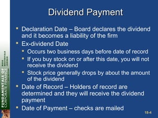 18-4
Dividend PaymentDividend Payment
 Declaration Date – Board declares the dividend
and it becomes a liability of the firm
 Ex-dividend Date
 Occurs two business days before date of record
 If you buy stock on or after this date, you will not
receive the dividend
 Stock price generally drops by about the amount
of the dividend
 Date of Record – Holders of record are
determined and they will receive the dividend
payment
 Date of Payment – checks are mailed
 
