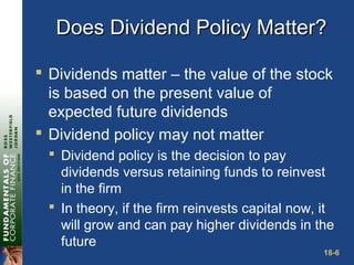 18-6
Does Dividend Policy Matter?Does Dividend Policy Matter?
 Dividends matter – the value of the stock
is based on the present value of
expected future dividends
 Dividend policy may not matter
 Dividend policy is the decision to pay
dividends versus retaining funds to reinvest
in the firm
 In theory, if the firm reinvests capital now, it
will grow and can pay higher dividends in the
future
 
