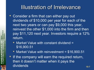 18-7
Illustration of IrrelevanceIllustration of Irrelevance
 Consider a firm that can either pay out
dividends of $10,000 per year for each of the
next two years or can pay $9,000 this year,
reinvest the other $1,000 into the firm and then
pay $11,120 next year. Investors require a 12%
return.
 Market Value with constant dividend =
$16,900.51
 Market Value with reinvestment = $16,900.51
 If the company will earn the required return,
then it doesn’t matter when it pays the
dividends
 