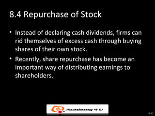 8.4 Repurchase of Stock
• Instead of declaring cash dividends, firms can
  rid themselves of excess cash through buying
  shares of their own stock.
• Recently, share repurchase has become an
  important way of distributing earnings to
  shareholders.




                                                   19-12
 