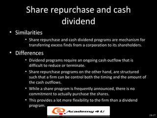 Share repurchase and cash
                dividend
• Similarities
      • Share repurchase and cash dividend programs are mechanism for
        transferring excess finds from a corporation to its shareholders.
• Differences
      • Dividend programs require an ongoing cash outflow that is
        difficult to reduce or terminate.
      • Share repurchase programs on the other hand, are structured
        such that a firm can be control both the timing and the amount of
        the cash outflows.
      • While a share program is frequently announced, there is no
        commitment to actually purchase the shares.
      • This provides a lot more flexibility to the firm than a dividend
        program.

                                                                            19-17
 