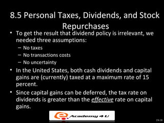 8.5 Personal Taxes, Dividends, and Stock
              Repurchases
• To get the result that dividend policy is irrelevant, we
  needed three assumptions:
   – No taxes
   – No transactions costs
   – No uncertainty
• In the United States, both cash dividends and capital
  gains are (currently) taxed at a maximum rate of 15
  percent.
• Since capital gains can be deferred, the tax rate on
  dividends is greater than the effective rate on capital
  gains.

                                                             19-18
 