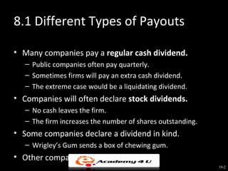 8.1 Different Types of Payouts

• Many companies pay a regular cash dividend.
   – Public companies often pay quarterly.
   – Sometimes firms will pay an extra cash dividend.
   – The extreme case would be a liquidating dividend.
• Companies will often declare stock dividends.
   – No cash leaves the firm.
   – The firm increases the number of shares outstanding.
• Some companies declare a dividend in kind.
   – Wrigley’s Gum sends a box of chewing gum.
• Other companies use stock buybacks.
                                                            19-2
 