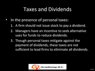 Taxes and Dividends
• In the presence of personal taxes:
  1. A firm should not issue stock to pay a dividend.
  2. Managers have an incentive to seek alternative
     uses for funds to reduce dividends.
  3. Though personal taxes mitigate against the
     payment of dividends, these taxes are not
     sufficient to lead firms to eliminate all dividends.




                                                            19-21
 