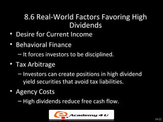 8.6 Real-World Factors Favoring High
                 Dividends
• Desire for Current Income
• Behavioral Finance
  – It forces investors to be disciplined.
• Tax Arbitrage
  – Investors can create positions in high dividend
    yield securities that avoid tax liabilities.
• Agency Costs
  – High dividends reduce free cash flow.

                                                      19-22
 