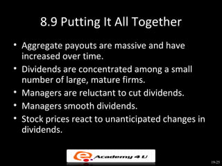 8.9 Putting It All Together
• Aggregate payouts are massive and have
  increased over time.
• Dividends are concentrated among a small
  number of large, mature firms.
• Managers are reluctant to cut dividends.
• Managers smooth dividends.
• Stock prices react to unanticipated changes in
  dividends.


                                                   19-25
 