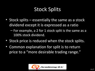 Stock Splits
• Stock splits – essentially the same as a stock
  dividend except it is expressed as a ratio
  – For example, a 2 for 1 stock split is the same as a
    100% stock dividend.
• Stock price is reduced when the stock splits.
• Common explanation for split is to return
  price to a “more desirable trading range.”


                                                          19-27
 