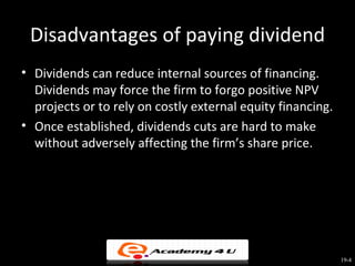 Disadvantages of paying dividend
• Dividends can reduce internal sources of financing.
  Dividends may force the firm to forgo positive NPV
  projects or to rely on costly external equity financing.
• Once established, dividends cuts are hard to make
  without adversely affecting the firm’s share price.




                                                             19-4
 