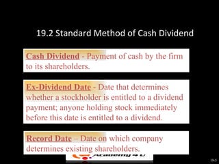 19.2 Standard Method of Cash Dividend

Cash Dividend - Payment of cash by the firm
to its shareholders.

Ex-Dividend Date - Date that determines
whether a stockholder is entitled to a dividend
payment; anyone holding stock immediately
before this date is entitled to a dividend.

Record Date – Date on which company
determines existing shareholders.
                                                  19-5
 